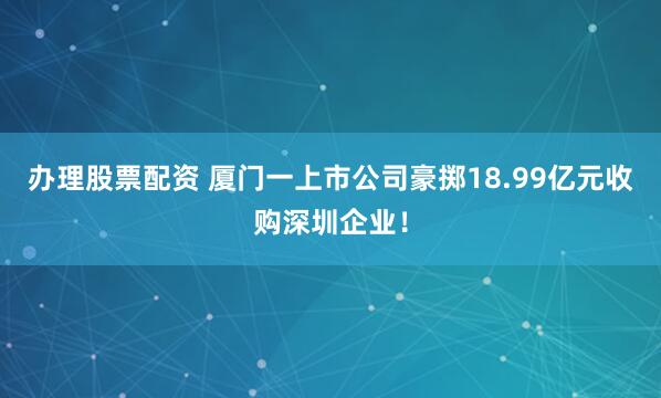 辦理股票配資 廈門一上市公司豪擲18.99億元收購深圳企業!